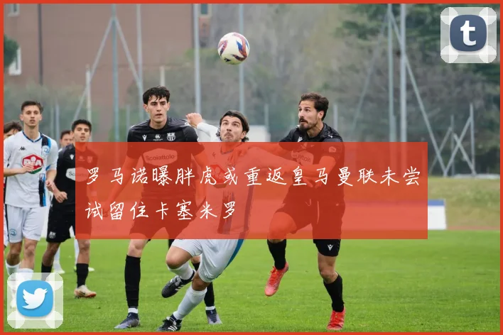 罗马诺曝胖虎或重返皇马曼联未尝试留住卡塞米罗