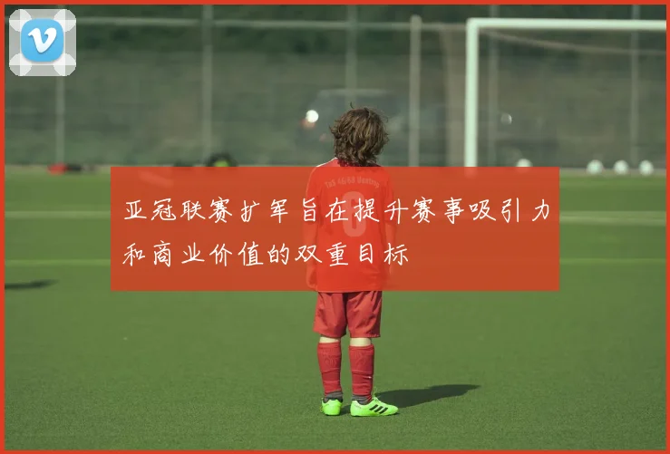亚冠联赛扩军旨在提升赛事吸引力和商业价值的双重目标