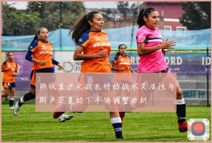 热议京沪之战孔特的战术灵活性与斯卢茨基的下半场调整分析