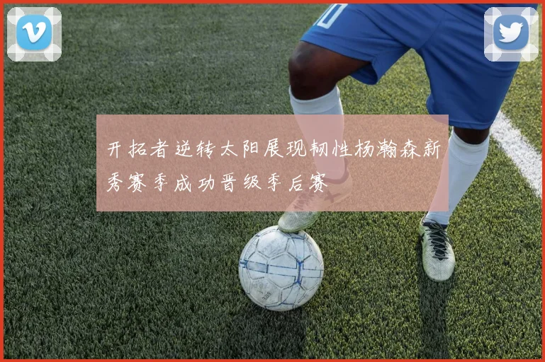 开拓者逆转太阳展现韧性杨瀚森新秀赛季成功晋级季后赛