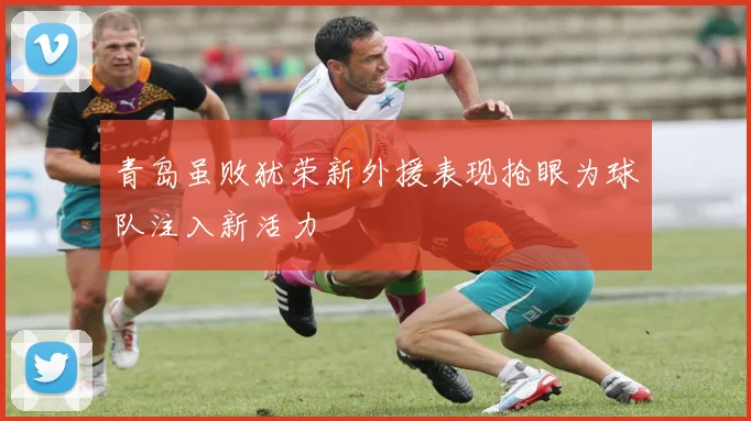 青岛虽败犹荣新外援表现抢眼为球队注入新活力