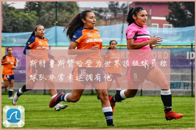 斯特鲁斯赞哈登为世界顶级球员称球队非常幸运拥有他