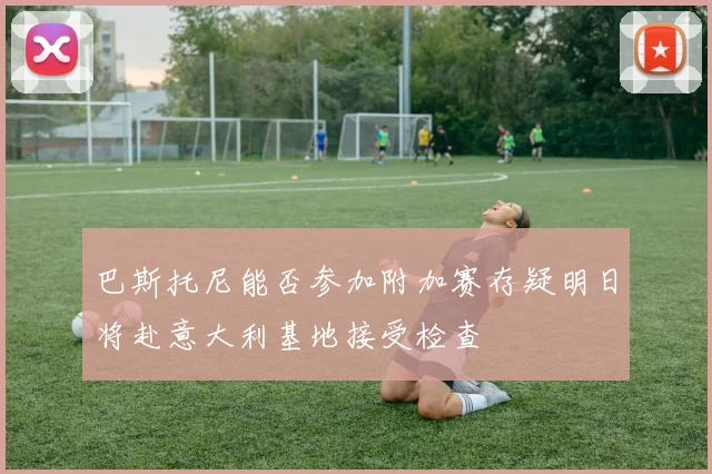 巴斯托尼能否参加附加赛存疑明日将赴意大利基地接受检查