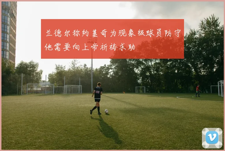 兰德尔称约基奇为现象级球员防守他需要向上帝祈祷求助