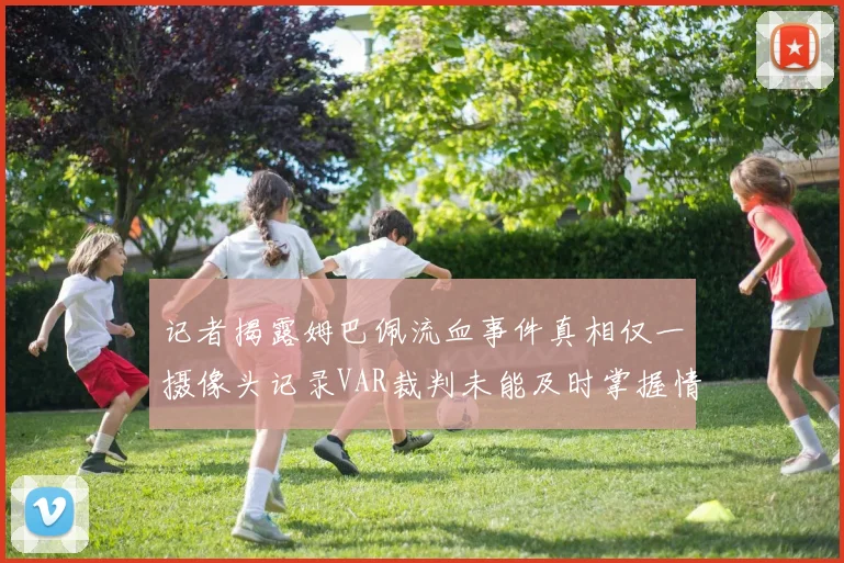 记者揭露姆巴佩流血事件真相仅一摄像头记录VAR裁判未能及时掌握情况