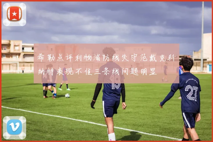 希勒点评利物浦防线失守范戴克科纳特表现不佳三条线问题明显