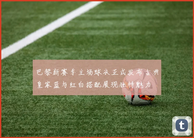 巴黎新赛季主场球衣正式发布古典皇家蓝与红白搭配展现独特魅力