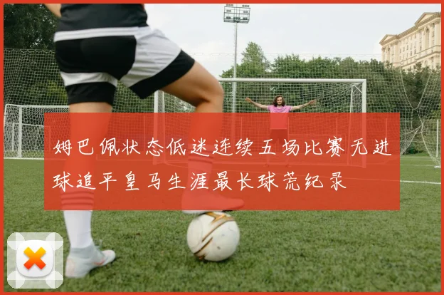 姆巴佩状态低迷连续五场比赛无进球追平皇马生涯最长球荒纪录