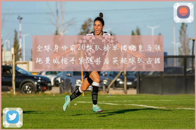 全球身价前20球队榜单揭晓皇马领跑曼城枪手紧随其后英超球队占据多数