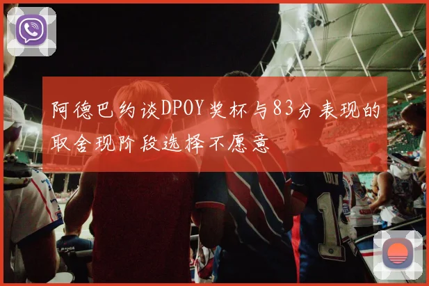 阿德巴约谈DPOY奖杯与83分表现的取舍现阶段选择不愿意