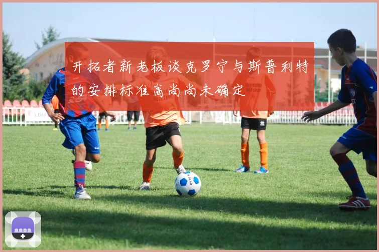 开拓者新老板谈克罗宁与斯普利特的安排标准高尚尚未确定