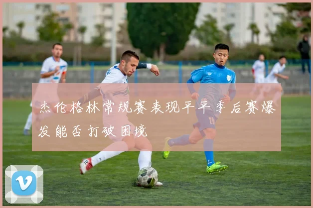 杰伦格林常规赛表现平平季后赛爆发能否打破困境